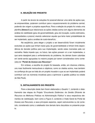 4. SELEÇÃO DO PROJETO


       A partir da árvore de soluções foi possível elencar uma série de ações que,
se empreendidas, poderiam contribuir para o equacionamento do problema central,
podendo dar origem a projetos específicos. Para a seleção do projeto foi criada uma
planilha (Anexo I) que relacionava as ações citadas acima com alguns elementos de
análise de viabilidade (grau de governabilidade, grau de inovação, custos estimados,
necessidades e prazos) visando selecionar aquele que teria maior probabilidade de
ser implantado, após a análise de custo-benefício.
       Na seqüência, para eleger o projeto a ser desenvolvido foram inicialmente
excluídas as ações que tinham baixo grau de governabilidade e tinham forte depen-
dência de decisão política para sua implantação, sendo estas marcadas pela cor
vermelha. Nada impede que, no futuro, tais ações possam vir a ser implantadas, o
que seria desejável para o enfrentamento do problema. As demais foram coloridas
em verde sendo agrupadas no mesmo projeto por serem consideradas como conte-
údos do “Portal de Acesso aos Recursos”.
       Em síntese, a escolha do projeto foi baseada, então, em diversos critérios,
uns mais facilmente mensuráveis e objetivos, como os citados acima, mas também
na confiança de que se trata de um projeto inovador e que ao ser implantado poderá
contribuir com as inúmeras iniciativas para a aprimorar a gestão pública na cidade
de São Paulo.


       5. DETALHAMENTO DO PROJETO

       Para a descrição deste item foram elaborados o Quadro 1, contendo o deta-
lhamento das etapas do Projeto “Encurtando Distâncias: da Gestão Eficiente de
Recursos às Melhores Práticas na Administração Pública” e seus respectivos ele-
mentos de viabilização, bem como a Figura 3, contendo a Visão Geral do Portal de
Acesso aos Recursos, e seus principais aspectos, sejam estruturantes ou de conte-
údo, considerado como o catalisador dos demais itens discutidos no presente proje-
to.

                                                                                 10
 