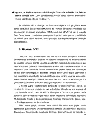 • Programa de Modernização da Administração Tributária e Gestão dos Setores
  Sociais Básicos (PMAT), que conta com recursos do Banco Nacional de Desenvol-
  vimento Econômico e Social (BNDES) [17].


       As tratativas para a obtenção de financiamento pelos dois programas estão
  sendo conduzidas pela Secretaria Municipal de Finanças para outras finalidades e já
  se encontram em estágio avançado na PMSP, sendo que o PMAT irá para a segunda
  fase. Dessa forma, considera-se que o presente projeto tenha grande possibilidade
  de receber parte destes recursos, após aprovação dos responsáveis pela condução
  deste processo.


       9. STAKEHOLDERS


       Conforme citado anteriormente, não são raros os casos em que as unidades
  orçamentárias da Prefeitura acabam por trabalhar isoladamente no desenvolvimento
  de soluções pontuais, criando produtos que atendem necessidades especificas e que
  exigiriam um alto grau de complexidade para reverter este processo em busca da in-
  tegração. Com o objetivo de facilitar a condução do projeto, desde sua implantação
  até sua operacionalização, foi idealizada a criação de um Comitê Supra-Secretarial, o
  que possibilitaria a introdução da visão sistêmica neste cenário, uma vez que estabe-
  leceria um nível hierárquico superior às Pastas da PMSP, iniciando a constituição dos
  grupos que poderiam vir a influir na execução do projeto - os “stakeholders”.
       O Comitê Supra-Secretarial seria constituído por ato normativo do Prefeito, se
  constituindo como uma unidade de nível estratégico, liderado por um responsável
  com hierarquia superior aos Secretários Municipais, o “sponsor” do projeto. Seria
  composto pelos Secretários cujas Pastas teriam importante participação no projeto:
  Modernização, Gestão e Desburocratização, Finanças, Planejamento, Saúde, Edu-
  cação e Coordenação das Subprefeituras.
       Além desse grupo, também seria constituído outro com papel tático-
  operacional, que nomearia um líder responsável por cada uma das frentes do projeto:
  Capacitação, Disseminação e Melhoria Contínua, Desenvolvimento de Solução In-
                                                                                    19
 