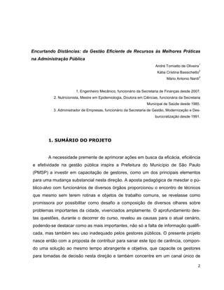 Encurtando Distâncias: da Gestão Eficiente de Recursos às Melhores Práticas
na Administração Pública
                                                                                                     1
                                                                       André Tomiatto de Oliveira
                                                                                                     2
                                                                        Kátia Cristina Bassichetto
                                                                                                     3
                                                                              Mário Antonio Nardi


                       1. Engenheiro Mecânico, funcionário da Secretaria de Finanças desde 2007.
          2. Nutricionista, Mestre em Epidemiologia, Doutora em Ciências, funcionária da Secretaria
                                                                  Municipal de Saúde desde 1985.
          3. Administrador de Empresas, funcionário da Secretaria de Gestão, Modernização e Des-
                                                                       burocratização desde 1991.




       1. SUMÁRIO DO PROJETO


       A necessidade premente de aprimorar ações em busca da eficácia, eficiência
e efetividade na gestão pública inspira a Prefeitura do Município de São Paulo
(PMSP) a investir em capacitação de gestores, como um dos principais elementos
para uma mudança substancial nesta direção. A aposta pedagógica de mesclar o pú-
blico-alvo com funcionários de diversos órgãos proporcionou o encontro de técnicos
que mesmo sem terem rotinas e objetos de trabalho comuns, se revelasse como
promissora por possibilitar como desafio a composição de diversos olhares sobre
problemas importantes da cidade, vivenciados amplamente. O aprofundamento des-
tas questões, durante o decorrer do curso, revelou as causas para o atual cenário,
podendo-se destacar como as mais importantes, não só a falta de informação qualifi-
cada, mas também seu uso inadequado pelos gestores públicos. O presente projeto
nasce então com a proposta de contribuir para sanar este tipo de carência, compon-
do uma solução ao mesmo tempo abrangente e objetiva, que capacite os gestores
para tomadas de decisão nesta direção e também concentre em um canal único de

                                                                                                 2
 
