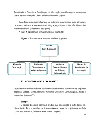 formatizada, e Pesquisa e Qualificação de Informação, considerados os seus quatro
  pilares estruturantes para o bom desenvolvimento do projeto.


        Cada líder seria responsável por um subgrupo e comandaria suas atividades,
  bem como efetuaria a coordenação da integração junto aos outros três líderes, das
  interdependências (não entendi esta parte).
        A figura 4 representa a estrutura funcional do projeto:


             Figura 4: Stakeholders e estrutura funcional do projeto.


                                          Comitê
                                     Supra-Secretarial




 Núcleo de                  Núcleo de                 Núcleo de           Núcleo de
Capacitação              Disseminação e            Desenvolvimento      Qualificação da
                        Melhoria Contínua             de Solução          Informação
                                                    Informatizada



          10. MONITORAMENTO DO PROJETO


  O processo de monitoramento e controle do projeto deverá ocorrer sob os seguintes
  aspectos: Escopo, Tempo, Recursos humanos, Qualidade, Comunicações, Riscos e
  Aquisições (contrato) [18].


          Escopo:
          O escopo do projeto delimita o produto que será gerado a partir da sua im-
  plementação. Todo o trabalho que é desenvolvido ao longo do projeto deve ser feito
  com o exclusivo intuito de tornar real o produto proposto.
                                                                                  20
 