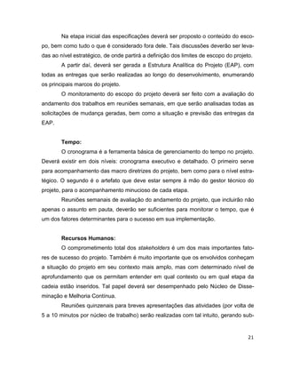 Na etapa inicial das especificações deverá ser proposto o conteúdo do esco-
po, bem como tudo o que é considerado fora dele. Tais discussões deverão ser leva-
das ao nível estratégico, de onde partirá a definição dos limites de escopo do projeto.
        A partir daí, deverá ser gerada a Estrutura Analítica do Projeto (EAP), com
todas as entregas que serão realizadas ao longo do desenvolvimento, enumerando
os principais marcos do projeto.
        O monitoramento do escopo do projeto deverá ser feito com a avaliação do
andamento dos trabalhos em reuniões semanais, em que serão analisadas todas as
solicitações de mudança geradas, bem como a situação e previsão das entregas da
EAP.


        Tempo:
        O cronograma é a ferramenta básica de gerenciamento do tempo no projeto.
Deverá existir em dois níveis: cronograma executivo e detalhado. O primeiro serve
para acompanhamento das macro diretrizes do projeto, bem como para o nível estra-
tégico. O segundo é o artefato que deve estar sempre à mão do gestor técnico do
projeto, para o acompanhamento minucioso de cada etapa.
        Reuniões semanais de avaliação do andamento do projeto, que incluirão não
apenas o assunto em pauta, deverão ser suficientes para monitorar o tempo, que é
um dos fatores determinantes para o sucesso em sua implementação.


        Recursos Humanos:
        O comprometimento total dos stakeholders é um dos mais importantes fato-
res de sucesso do projeto. Também é muito importante que os envolvidos conheçam
a situação do projeto em seu contexto mais amplo, mas com determinado nível de
aprofundamento que os permitam entender em qual contexto ou em qual etapa da
cadeia estão inseridos. Tal papel deverá ser desempenhado pelo Núcleo de Disse-
minação e Melhoria Contínua.
        Reuniões quinzenais para breves apresentações das atividades (por volta de
5 a 10 minutos por núcleo de trabalho) serão realizadas com tal intuito, gerando sub-


                                                                                     21
 