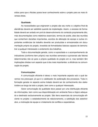 sídios para que o Núcleo possa levar conhecimento sobre o projeto para as mais di-
versas áreas.


       Qualidade:
       As necessidades que originaram o projeto são seu norte e o objetivo final de
atendê-las deverá ser satisfeito quando da implantação. Assim, o excesso de forma-
lidade deverá ser evitado em prol do desenvolvimento do conteúdo propriamente dito,
mas documentações como relatórios essenciais, termos de aceite, atas das reuniões
que contenham decisões importantes, acordos de alteração de escopo e outras im-
portantes evidências de trabalho deverão ser produzidas e armazenadas em docu-
mentação própria do projeto, revestida de formalidades básicas capazes de demons-
trar a qualquer interessado o andamento dos trabalhos.
       Toda a documentação gerada, como a supracitada e o acompanhamento de
indicadores (conforme item próprio) nas reuniões semanais e quinzenais são fatores
determinantes não só para a própria qualidade do projeto em si, mas também têm
implicações diretas num aspecto que é dos mais importantes: a eficiência na comuni-
cação do projeto.


       Comunicações:
       A comunicação eficiente é talvez o mais importante aspecto sob o qual de-
vemos nos preocupar, já que é o catalisador de aceleração dos processos. Toda in-
formação gerada no aspecto acima tratado deverá ser de conhecimento dos stake-
holders ao longo de todo o projeto, bem como a qualquer interessado.
       Gerar comunicação de qualidade deve passar por uma distribuição eficiente
de informações, bem como sua disponibilização em ambiente físico e lógico adequa-
do e destinado exclusivamente ao projeto. São itens essenciais da comunicação efi-
ciente no projeto: o estabelecimento de relacionamento, a satisfação dos stakehol-
ders, a motivação da equipe e o tratamento de conflitos e expectativas.




                                                                                22
 