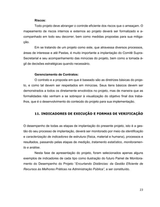 Riscos:
        Todo projeto deve abranger o controle eficiente dos riscos que o ameaçam. O
mapeamento de riscos internos e externos ao projeto deverá ser formalizado e a-
companhado em todo seu decorrer, bem como medidas propostas para sua mitiga-
ção.
        Em se tratando de um projeto como este, que atravessa diversos processos,
áreas de interesse e até Pastas, é muito importante a implantação do Comitê Supra-
Secretarial e seu acompanhamento das minúcias do projeto, bem como a tomada á-
gil de decisões estratégicas quando necessário.


        Gerenciamento de Contratos:
        O contrato e a proposta em que é baseado são as diretrizes básicas do proje-
to, e como tal devem ser respeitados em minúcias. Seus itens básicos devem ser
demonstrados a todos os diretamente envolvidos no projeto, mas de maneira que as
formalidades não venham a se sobrepor à visualização do objetivo final dos traba-
lhos, que é o desenvolvimento do conteúdo do projeto para sua implementação.


        11. INDICADORES DE EXECUÇÃO E FORMAS DE VERIFICAÇÃO


O desempenho de todas as etapas de implantação do presente projeto, isto é a ges-
tão do seu processo de implantação, deverá ser monitorado por meio da identificação
e caracterização de indicadores de estrutura (física, material e humana), processos e
resultados, passando pelas etapas de medição, tratamento estatístico, monitoramen-
to e análise.
        Nesta fase de apresentação do projeto, foram selecionados apenas alguns
exemplos de indicadores de cada tipo como ilustração do futuro Painel de Monitora-
mento do Desempenho do Projeto “Encurtando Distâncias: da Gestão Eficiente de
Recursos às Melhores Práticas na Administração Pública”, a ser constituído.




                                                                                  23
 
