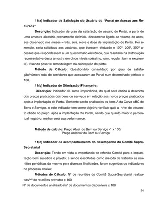 11(a) Indicador de Satisfação do Usuário do “Portal de Acesso aos Re-
cursos”
        Descrição: Indicador de grau de satisfação do usuário do Portal, a partir de
uma amostra aleatória previamente definida, diretamente ligada ao volume de aces-
sos observado nos meses – três, seis, nove e doze de implantação do Portal. Por e-
xemplo, seria solicitado aos usuários, que tivessem efetuado o 100º, 200º, 300º a-
cessos que respondessem a um questionário eletrônico, que resultaria na distribuição
representativa desta amostra em cinco níveis (péssimo, ruim, regular, bom e excelen-
te), visando possível remodelagem na concepção do portal.
        Método de Cálculo: Questionário consolidado por grau de satisfa-
ção/número total de servidores que acessaram ao Portal num determinado período x
100.
        11(b) Indicador de Otimização Financeira:
          Descrição: Indicador de suma importância, do qual será obtido o desconto
dos preços praticados dos bens ou serviços em relação aos novos preços praticados
após a implantação do Portal. Somente serão analisados os itens A da Curva ABC de
Bens e Serviços, e este indicador tem como objetivo verificar qual o nível de descon-
to obtido no preço após a implantação do Portal, sendo que quanto maior o percen-
tual negativo, melhor será sua performance.


        Método de cálculo: Preço Atual do Bem ou Serviço -1 x 100/
                         Preço Anterior do Bem ou Serviço

        11(c) Indicador de acompanhamento do desempenho do Comitê Supra-
Secretarial
        Descrição: Tendo em vista a importância do referido Comitê para a implan-
tação bem sucedida o projeto, e sendo escolhidas como método de trabalho as reu-
niões periódicas do mesmo para diversas finalidades, foram sugeridos os indicadores
de processo abaixo:
        Métodos de Cálculo: Nº de reuniões do Comitê Supra-Secretarial realiza-
das/nº de reuniões previstas x 100
Nº de documentos analisados/nº de documentos disponíveis x 100
                                                                                  24
 