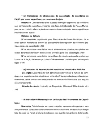 11(d) Indicadores de abrangência de capacitação de servidores da
PMSP, por temas específicos, em relação ao Projeto
        Descrição: Considerando que o sucesso do Projeto dependerá de servidores
com conhecimento específicos, iniciando pela fase de Elaboração de Planos Munici-
pais para a posterior elaboração de um orçamento de qualidade, foram sugeridos os
três indicadores abaixo:
        Métodos de Cálculo:
        Nº de servidores capacitados para Elaboração de Planos Municipais, de a-
cordo com os referenciais teóricos do planejamento estratégico/nº de servidores pre-
vistos para esta capacitação x 100
        Nº de servidores capacitados para a elaboração de projetos para pleitear re-
cursos de fontes externas/nº de servidores previstos para esta capacitação x 100
        Nº de servidores capacitados para utilizar de maneira adequada as diversas
formas de licitação de bens e produtos /nº de servidores previstos para esta capaci-
tação x 100


        11(e) Indicador de Requisição de Capacitação Temática Por Módulos
        Descrição: Esse indicador tem como finalidade verificar o número se servi-
dores que requisitam estes módulos em mídia eletrônica em relação ao mês anterior,
obtendo-se desta forma o seu crescimento ou redução da intensidade das requisi-
ções mensalmente.
        Método de cálculo: Indicador de Requisição: Mês Atual/ Mês Anterior -1 x
100




        11(f) Indicador de Mensuração de Utilização das Ferramentas de Capaci-
tação
        Descrição: Este indicador tem como o objetivo mensurar o tempo que o usu-
ário permanece conectado na ferramenta de educação on-line em relação ao tempo
total do curso via Portal, a leitura do indicador é de quanto mais próximo do tempo to-

                                                                                    25
 