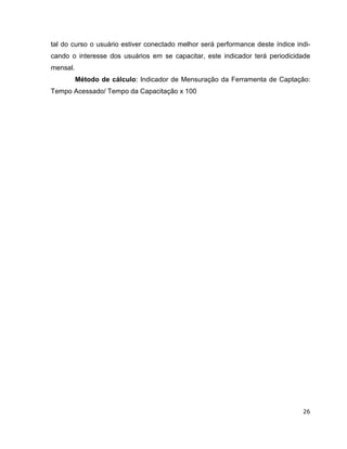 tal do curso o usuário estiver conectado melhor será performance deste índice indi-
cando o interesse dos usuários em se capacitar, este indicador terá periodicidade
mensal.
          Método de cálculo: Indicador de Mensuração da Ferramenta de Captação:
Tempo Acessado/ Tempo da Capacitação x 100




                                                                                26
 