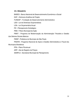 13. Glossário

        BNDES - Banco Nacional de Desenvolvimento Econômico e Social
        EAP – Estrutura Analítica de Projeto
        FUNDAP – Fundação de Desenvolvimento Administrativo
        LDO - Lei de Diretrizes Orçamentárias
        LOA - Lei Orçamentária Anual
        PE = Planejamento Estratégico
        PMA = Plano Municipal de Ação
        PMAT - Programa de Modernização da Administração Tributária e Gestão
dos Setores Sociais Básicos
        PMSP - Prefeitura do Município de São Paulo
        PNAFM - Programa Nacional de Apoio à Gestão Administrativa e Fiscal dos
Municípios Brasileiros
        PPA - Plano Plurianual
        ARP - Ata de Registro de Preços
        SEMPLA - Secretaria Municipal de Planejamento




                                                                            32
 