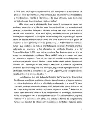 e sobre o seu futuro significa considerar que esta metrópole não é “resultado de um
 processo linear ou determinado, mas complexo, que requer uma visão macroscópica
 e interdisciplinar, visando à identificação de seus atributos, suas tendências,
 contratendências, determinações e indeterminações”.
       Além disso, para a administração desta cidade é necessário se pautar num
arcabouço expressivo de legislações, sobre diversas temáticas, que a mantêm interli-
gada aos demais níveis de governo, estabelecendo-se, por vezes, uma rede imbrica-
da e de difícil movimento. Dentre estas legislações encontram-se as que orientam a
elaboração do Orçamento Público para o exercício seguinte, cuja execução deve se
basear em três leis: Plano Plurianual (PPA) - que prevê a arrecadação e os gastos em
programas e ações para um período de quatro anos; Lei de Diretrizes Orçamentárias
(LDO) – que estabelece as metas e prioridades para o exercício financeiro, orienta a
elaboração do orçamento e faz alterações na legislação tributária e a Lei
Orçamentária Anual (LOA) – que estima receitas e fixa despesas para um ano, de
acordo com as prioridades contidas no PPA e na LDO, detalhando quanto será gasto
em cada ação e programa. Estas leis, em conjunto, materializam o planejamento e a
execução das políticas públicas federais. A LDO, introduzida no sistema orçamentário
brasileiro pela Constituição de 1988, obriga o Executivo a submeter ao Legislativo o
orçamento do exercício seguinte para aprovação, seguindo as regras previamente es-
tabelecidas. Portanto, a apresentação da LDO ao Legislativo, para sua aprovação ou
rejeição, antecede a remessa da (LOA) [7].
         A ênfase que tem sido dada pelo Ministério do Planejamento, Orçamento e
 Gestão para a gestão de resultados exige que as prefeituras se engajem a seguir os
 princípios de eficiência, eficácia e efetividade na elaboração dos seus PPA, tanto
 nos níveis estratégico como tático-operacional, representados, respectivamente, pe-
                                                                      [8]
 los objetivos de governo e setoriais, e por seus programas e ações         . Pela atual es-
 trutura deste Ministério, uma das suas competências é a elaboração, acompanha-
                                                       [9]
 mento e avaliação do PPA e dos orçamentos anuais        . Considerando que, segundo
           [10] “
 Robbins        a economia é um ciência que estuda as formas do comportamento
 humano que resultam da relação entre necessidades ilimitadas e recursos escas-


                                                                                          4
 