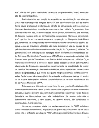sos”, tem-se uma prévia desafiadora para todos os que tem como objeto a elabora-
ção do orçamento público.
       Particularmente, em relação às experiências de elaboração dos diversos
(PPA) nas diversas pastas e órgãos da PMSP, tem se observado que elas se dão de
forma pouco profissional, evidenciando: a) falta de comunicação entre as diversas
Unidades Administrativas em relação à sua respectiva Unidade Orçamentária, des-
considerando com isso, as necessidades para o pleno funcionamento das mesmas;
b) distância marcada entre os conhecimentos considerados “técnicos e administrati-
vos”; c) o fato de um dos elementos de sua composição - o Planejamento de Finan-
ças, raramente vir acompanhado de consultoria financeira e quando isto ocorre, ob-
serva-se que as linguagens utilizadas são muito distintas: d) falta de clareza do pa-
pel das diversas estâncias envolvidas na elaboração do Orçamento (Unidades Or-
çamentárias), com análise prévia e aplicação de um redutor financeiro realizadas pe-
la Secretaria Municipal de Planejamento (SEMPLA) e a aprovação definitiva pela
Câmara Municipal de Vereadores, com feedback deficiente para as Unidades Orça-
mentárias que iniciaram o processo. Todos esses aspectos acabam por dificultar a
elaboração do Orçamento, repercutindo negativamente na possibilidade de vencer
os desafios para realização das ações concebidas, como importantes, para mudar o
cenário diagnosticado, o que reflete a pequena integração entre as instâncias envol-
vidas. Desta forma, há a necessidade de se instalar um fluxo que avance no sentin-
do de superar este quadro, inclusive compatibilizando os períodos relacionados en-
tre os Planos Municipais e PPA.
       Este panorama é também acompanhado de uma grande dificuldade de obter
informações financeiras e físicas quanto à compra ou disponibilização de materiais e
serviços, e quando existem, estão em diversos sistemas ou dentro do Portal de cada
Secretaria ou Subprefeitura com alta probabilidade de perdas potenciais e
conseqüente retrabalho, o que poderia, na grande maioria, ser consolidado e
gerenciado de forma sistêmica.
       Há que se considerar, ainda, que as diversas unidades da PMSP trabalham
como se fossem concorrentes, esquecendo-se que os recursos advêm de um caixa
único, isto é, a Receita gerada pela PMSP, obtida principalmente através de tributos

                                                                                   5
 