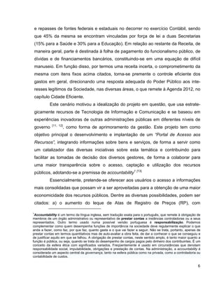 e repasses de fontes federais e estaduais no decorrer no exercício Contábil, sendo
    que 45% da mesma se encontram vinculadas por força de lei a duas Secretarias
    (15% para a Saúde e 30% para a Educação). Em relação ao restante da Receita, de
    maneira geral, parte é destinada à folha de pagamento do funcionalismo público, de
    dívidas e de financiamentos bancários, constituindo-se em uma equação de difícil
    manuseio. Em função disso, por termos uma receita incerta, o comprometimento da
    mesma com itens fixos acima citados, torna-se premente o controle eficiente dos
    gastos em geral, direcionando uma resposta adequada do Poder Público aos inte-
    resses legítimos da Sociedade, nas diversas áreas, o que remete à Agenda 2012, no
    capítulo Cidade Eficiente.
            Este cenário motivou a idealização do projeto em questão, que usa estrate-
    gicamente recursos de Tecnologia de Informação e Comunicação e se baseou em
    experiências inovadoras de outras administrações públicas em diferentes níveis de
              [11, 12]
    governo              , como forma de aprimoramento da gestão. Este projeto tem como
    objetivo principal o desenvolvimento e implantação de um “Portal de Acesso aos
    Recursos”, integrando informações sobre bens e serviços, de forma a servir como
    um catalizador das diversas iniciativas sobre esta temática e contribuindo para
    facilitar as tomadas de decisão dos diversos gestores, de forma a colaborar para
    uma maior transparência sobre o acesso, captação e utilização dos recursos
    públicos, adotando-se a premissa de accountability1 [13]
            Essencialmente, pretende-se oferecer aos usuários o acesso a informações
    mais consolidadas que possam vir a ser aproveitadas para a obtenção de uma maior
    economicidade dos recursos públicos. Dentre as diversas possibilidades, podem ser
    citados: a) o aumento do leque de Atas de Registro de Preços (RP), com

1
 Accountability é um termo da língua inglesa, sem tradução exata para o português, que remete à obrigação de
membros de um órgão administrativo ou representativo de prestar contas a instâncias controladoras ou a seus
representados. Outro termo usado numa possível versão portuguesa é responsabilização. Podemos
complementar como quem desempenha funções de importância na sociedade deve regularmente explicar o que
anda a fazer, como faz, por que faz, quanto gasta e o que vai fazer a seguir. Não se trata, portanto, apenas de
prestar contas em termos quantitativos mas de auto-avaliar a obra feita, de dar a conhecer o que se conseguiu e
de justificar aquilo em que se falhou. A obrigação de prestar contas, neste sentido amplo, é tanto maior quanto a
função é pública, ou seja, quando se trata do desempenho de cargos pagos pelo dinheiro dos contribuintes. É um
conceito da esfera ética com significados variados. Freqüentemente é usado em circunstâncias que denotam
responsabilidade social, imputabilidade, obrigações e prestação de contas. Na administração, a accountability é
considerada um aspecto central da governança, tanto na esfera pública como na privada, como a controladoria ou
contabilidade de custos.

                                                                                                               6
 