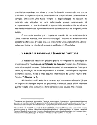 quantitativos superiores aos atuais e conseqüentemente uma redução dos preços
    praticados; b) disponibilização de série histórica de preços unitários para materiais e
    serviços, embasando uma futura compra; c) disponibilização de listagem de
    materiais    não   utilizados    por    uma      determinada        unidade      orçamentária;       d)
    acompanhamento e controle sistemático orçamentário, visando auxiliar no alcance
    das metas estabelecidas e podendo visualizar aquelas que não as atingiram2; entre
    outras.
              É importante ressaltar que o projeto em questão foi concebido durante o
    Curso “Gestores Públicos, com ênfase na Inovação”3 iniciativa da PMSP que visa
    capacitar gestores dos diversos órgãos a implementar uma ampla reforma adminis-
    trativa com ênfase na Interdisciplinaridade e na Gestão por Resultados.



              3. ÁRVORE DE PROBLEMAS E ÁRVORE DE OBJETIVOS


              A metodologia adotada no presente projeto foi composta de: a) seleção do
    problema central “Ineficiência na Utilização de Recursos”, sejam eles financeiros,
    materiais e capital humano; b) descrição das principais conseqüências deste pro-
    blema, c) elaboração da árvore de problemas e soluções, formada pelos seguintes
    elementos (causas, meios e fins), segundo metodologia de Declev Reynier Dib-
    Ferreira [14] (Figuras 1 e 2).
              A indicação numérica dos itens torna-se, aqui, meramente referencial, já que
    foi originada na listagem original de problemas, e mantida desde então. Pretende
    guardar relação entre cada um dos itens (conseqüências, causas, fins e meios).




2
 Criação de uma ferramenta denominada “Painel de Monitoramento Orçamentário” contendo indicadores que
permitam: a) a análise matricial do grau de competência gerencial de cada uma das unidades orçamentárias em
relação ao que foi planejado versus o executado, b) propiciar ações de saneamento dos gastos em tempo hábil.
3
 Desenvolvido pela FUNDAP, no período de 24/08 a 30/11/09, perfazendo 176 horas aulas e subdividido em sete
Módulos (Gestão de Pessoas, Gestão de Conhecimento e inovação, Gestão Estratégica de Projetos, Gestão de
Terceiros, Gestão Orçamentária e Financeira, Gestão de Suprimentos, Gestão Estratégica por Processos, Labo-
ratórios de Informática, Elaboração de Projetos e Palestras com Especialistas no assunto.
                                                                                                          7
 