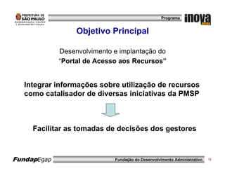 Programa


                  Objetivo Principal

             Desenvolvimento e implantação do
             “Portal de Acesso aos Recursos”


  Integrar informações sobre utilização de recursos
  como catalisador de diversas iniciativas da PMSP



     Facilitar as tomadas de decisões dos gestores



FundapEgap                   Fundação do Desenvolvimento Administrativo   13
 
