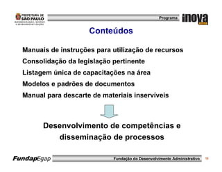 Programa


                      Conteúdos

  Manuais de instruções para utilização de recursos
  Consolidação da legislação pertinente
  Listagem única de capacitações na área
  Modelos e padrões de documentos
  Manual para descarte de materiais inservíveis



        Desenvolvimento de competências e
           disseminação de processos

FundapEgap                    Fundação do Desenvolvimento Administrativo   15
 