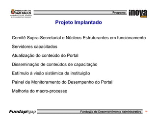 Programa


                       Projeto Implantado

 Comitê Supra-Secretarial e Núcleos Estruturantes em funcionamento

 Servidores capacitados

 Atualização do conteúdo do Portal

 Disseminação de conteúdos de capacitação

 Estímulo à visão sistêmica da instituição

 Painel de Monitoramento do Desempenho do Portal

 Melhoria do macro-processo



FundapEgap                           Fundação do Desenvolvimento Administrativo   16
 