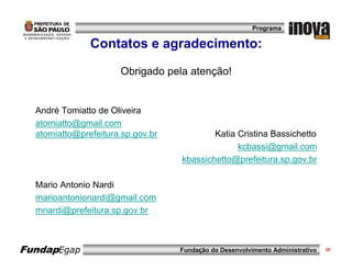 Programa

               Contatos e agradecimento:

                      Obrigado pela atenção!


  André Tomiatto de Oliveira
  atomiatto@gmail.com
  atomiatto@prefeitura.sp.gov.br           Katia Cristina Bassichetto
                                                 kcbassi@gmail.com
                                   kbassichetto@prefeitura.sp.gov.br

  Mario Antonio Nardi
  marioantonionardi@gmail.com
  mnardi@prefeitura.sp.gov.br



FundapEgap                         Fundação do Desenvolvimento Administrativo   20
 