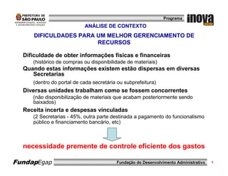 Programa

                           ANÁLISE DE CONTEXTO
      DIFICULDADES PARA UM MELHOR GERENCIAMENTO DE
                        RECURSOS

  Dificuldade de obter informações físicas e financeiras
     (histórico de compras ou disponibilidade de materiais)
  Quando estas informações existem estão dispersas em diversas
     Secretarias
     (dentro do portal de cada secretária ou subprefeitura)
  Diversas unidades trabalham como se fossem concorrentes
     (não disponibilização de materiais que acabam posteriormente sendo
     baixados)
  Receita incerta e despesas vinculadas
     (2 Secretarias - 45%, outra parte destinada a pagamento do funcionalismo
     público e financiamento bancário, etc)



  necessidade premente de controle eficiente dos gastos

FundapEgap                               Fundação do Desenvolvimento Administrativo   8
 