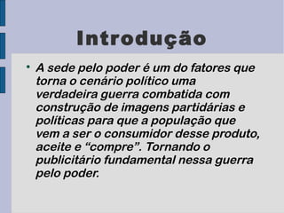 Introdução

    A sede pelo poder é um do fatores que
    torna o cenário político uma
    verdadeira guerra combatida com
    construção de imagens partidárias e
    políticas para que a população que
    vem a ser o consumidor desse produto,
    aceite e “compre”. Tornando o
    publicitário fundamental nessa guerra
    pelo poder.
 