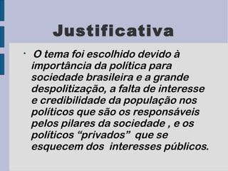 Justificativa

     O tema foi escolhido devido à
    importância da política para
    sociedade brasileira e a grande
    despolitização, a falta de interesse
    e credibilidade da população nos
    políticos que são os responsáveis
    pelos pilares da sociedade , e os
    políticos “privados” que se
    esquecem dos interesses públicos.
 