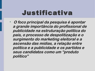 Justificativa

    O foco principal da pesquisa é apontar
    a grande importância do profissional de
    publicidade na estruturação política do
    país, o processo de despolitização e o
    surgimento do marketing eleitoral e a
    ascensão das mídias, a relação entre
    política e a publicidade e os partidos e
    seus candidatos como um “produto
    político”
 
