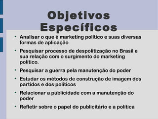 Objetivos
             Específicos

    Analisar o que é marketing político e suas diversas
    formas de aplicação

    Pesquisar processo de despolitização no Brasil e
    sua relação com o surgimento do marketing
    político.

    Pesquisar a guerra pela manutenção do poder

    Estudar os métodos de construção de imagem dos
    partidos e dos políticos

    Relacionar a publicidade com a manutenção do
    poder

    Refletir sobre o papel do publicitário e a política
 