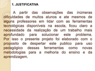 1. JUSTIFICATIVA

       A partir das observações das inúmeras
dificuldades de muitos alunos e ate mesmos de
alguns professores em lidar com as ferramentas
tecnológicas disponíveis na escola, ficou claro a
necessidade da realização de um trabalho mais
aprofundado para solucionar este problema.
Por isso o presente projeto foi elaborado com o
proposito de despertar este publico para uso
pedagógico dessas ferramentas como novas
metodologias para a melhoria do ensino e da
aprendizagem.
 