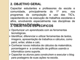 2. OBJETIVO GERAL
 Capacitar estudantes e professores da escola e
 comunidade, principalmente do 1º ano, nos
 programas da computação e uso das TIC's,
 capacitando-os na execução de trabalhos escolares e
 afins, envolvendo especialmente nas disciplinas de
 Matemática e Português.
 3. OBJETIVOS ESPECIFICOS
 Oportunizar um aprendizado com as ferramentas
  tecnológicas.
 Identificar, diferenciar e utilizar ferramentas de textos,
  imagens, apresentação de trabalhos e cálculos, como
  paint, writer, slides e calc.
 Conhecer novos métodos de cálculos da matemática,
  porcentagem e a construção de gráficos usando a
  informática como suporte.
 Capacitar os alunos para construírem e executar o blog
  para postagens de suas ações na escola.
 
