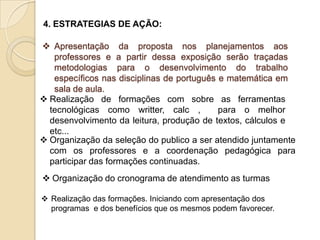 4. ESTRATEGIAS DE AÇÃO:

 Apresentação da proposta nos planejamentos aos
   professores e a partir dessa exposição serão traçadas
   metodologias para o desenvolvimento do trabalho
   específicos nas disciplinas de português e matemática em
   sala de aula.
 Realização de formações com sobre as ferramentas
  tecnológicas como writter, calc ,         para o melhor
  desenvolvimento da leitura, produção de textos, cálculos e
  etc...
 Organização da seleção do publico a ser atendido juntamente
  com os professores e a coordenação pedagógica para
  participar das formações continuadas.
 Organização do cronograma de atendimento as turmas

 Realização das formações. Iniciando com apresentação dos
  programas e dos benefícios que os mesmos podem favorecer.
 