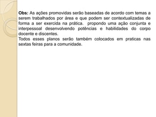 Obs: As ações promovidas serão baseadas de acordo com temas a
serem trabalhados por área e que podem ser contextualizadas de
forma a ser exercida na prática. propondo uma ação conjunta e
interpessoal desenvolvendo potências e habilidades do corpo
docente e discentes.
Todos esses planos serão também colocados em praticas nas
sextas feiras para a comunidade.
 