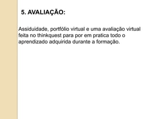 5. AVALIAÇÃO:

Assiduidade, portfólio virtual e uma avaliação virtual
feita no thinkquest para por em pratica todo o
aprendizado adquirida durante a formação.
 