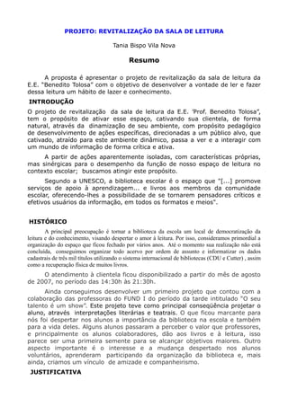 PROJETO: REVITALIZAÇÃO DA SALA DE LEITURA

                                     Tania Bispo Vila Nova

                                            Resumo

      A proposta é apresentar o projeto de revitalização da sala de leitura da
E.E. “Benedito Tolosa” com o objetivo de desenvolver a vontade de ler e fazer
dessa leitura um hábito de lazer e conhecimento.
INTRODUÇÃO
O projeto de revitalização da sala de leitura da E.E. ’Prof. Benedito Tolosa”,
tem o propósito de ativar esse espaço, cativando sua clientela, de forma
natural, através da dinamização de seu ambiente, com propósito pedagógico
de desenvolvimento de ações específicas, direcionadas a um público alvo, que
cativado, atraído para este ambiente dinâmico, passa a ver e a interagir com
um mundo de informação de forma crítica e ativa.
     A partir de ações aparentemente isoladas, com características próprias,
mas sinérgicas para o desempenho da função de nosso espaço de leitura no
contexto escolar; buscamos atingir este propósito.
      Segundo a UNESCO, a biblioteca escolar é o espaço que "[...] promove
serviços de apoio à aprendizagem... e livros aos membros da comunidade
escolar, oferecendo-lhes a possibilidade de se tornarem pensadores críticos e
efetivos usuários da informação, em todos os formatos e meios".


HISTÓRICO
        A principal preocupação é tornar a biblioteca da escola um local de democratização da
leitura e do conhecimento, visando despertar o amor à leitura. Por isso, consideramos primordial a
organização do espaço que ficou fechado por vários anos. Até o momento sua realização não está
concluída, conseguimos organizar todo acervo por ordem de assunto e informatizar os dados
cadastrais de três mil títulos utilizando o sistema internacional de bibliotecas (CDU e Cutter) , assim
como a recuperação física de muitos livros.
     O atendimento à clientela ficou disponibilizado a partir do mês de agosto
de 2007, no período das 14:30h às 21:30h.
      Ainda conseguimos desenvolver um primeiro projeto que contou com a
colaboração das professoras do FUND I do período da tarde intitulado “O seu
talento é um show”. Este projeto teve como principal conseqüência projetar o
aluno, através interpretações literárias e teatrais. O que ficou marcante para
nós foi despertar nos alunos a importância da biblioteca na escola e também
para a vida deles. Alguns alunos passaram a perceber o valor que professores,
e principalmente os alunos colaboradores, dão aos livros e à leitura, isso
parece ser uma primeira semente para se alcançar objetivos maiores. Outro
aspecto importante é o interesse e a mudança despertado nos alunos
voluntários, aprenderam participando da organização da biblioteca e, mais
ainda, criamos um vínculo de amizade e companheirismo.
 JUSTIFICATIVA
 