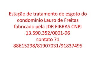 Estação de tratamento de esgoto do
    condomínio Lauro de Freitas
  fabricado pela JDR FIBRAS CNPJ
        13.590.352/0001-96
             contato 71
  88615298/81907031/91837495
 