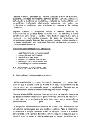 Haward Gardner, professor da Havard Graduate School of Education,
questionou a medição da inteligência por meio de testes verbais padronizados,
defendendo a existência de inteligências múltiplas ou multifacetárias, com
competências intelectuais relativamente autônomas, que podem ser
combinadas e modeladas para adaptar-se às pessoas e às culturas
respectivas.

Segundo Gardner a inteligência Musical e Rítmica baseia-se no
reconhecimento de padrões tonais (incluindo sons do ambiente) e numa
sensibilidade para ritmos e batidas. Inclui também capacidades para o
manuseio      de instrumentos musicais. Ela pode ser encontrada nos
compositores musicais, dos mais diversos estilos (canções eruditas, populares,
de jingles publicitários), nos músicos profissionais, bandas de rock e dança e
nos professores de música.

Habilidades características dessa inteligência:

      reconhecimento da estrutura musical;
      esquemas para ouvir música;
      sensibilidade para sons;
      criação de melodias e de ritmos;
      percepção das qualidades dos tons;
      habilidade para tocar instrumentos.

4. A MÚSICA NA EDUCAÇÃO INFANTIL


4.1 Características do Desenvolvimento Infantil


 A Educação Infantil é o momento de interação da criança com o mundo, com
todos os que a cercam e com ela mesma. Com isso, o desenvolvimento da
criança deve ser acompanhado desde o nascimento. Ressaltamos as
características do desenvolvimento infantil segundo Wallon e Piaget.

Segundo Wallon (1934), a criança deve ser estudada na sucessão das etapas
de desenvolvimento caracterizadas pelos domínios funcionais da afetividade,
do ato motor e do conhecimento, entendidos como sendo desenvolvidos
primordialmente               pelo               meio                social.

Os estágios do desenvolvimento propostos por Wallon (1934) têm início na vida
intra-uterina, caracterizada por uma simbiose orgânica. Após o nascimento,
apresenta-se o estágio impulsivo- emocional no qual prevalece a emoção,
caracterizado como o período da simbiose afetiva. No período seguinte, que vai
até os 2 anos de idade, a criança encontra-se no estágio sensório-motor e
 