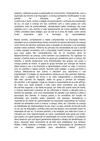 projetivo, voltando-se para a exploração do mundo físico. Gradualmente, com a
aquisição da marcha e da linguagem, a criança apresenta modificações no seu
padrão            de         interação         com           o        mundo.
A partir dos 3 anos, ocorre o estágio do personalismo, momento da constituição
do eu, no qual a criança em seu confronto com o outro passa por uma
verdadeira crise de personalidade, caracterizada pelas mudanças nas suas
relações com o seu entorno e pelo aparecimento de novas aptidões. Wallon
(1953) considera esse estágio, que vai até os 6 anos de idade, como sendo
muito       importante     para      a     formação      da     personalidade.

Nesse sentido, considerando a idade compreendida na Educação Infantil,
ressaltam-se as características desse momento do desenvolvimento da criança
como forma de oferecer subsídios para a atuação do educador e do psicólogo
escolar nesse contexto. Parte-se do princípio da necessidade de que a escola
e todos aqueles envolvidos com a Educação Infantil tenham consciência de
que suas ações têm conseqüências não só no momento atual do
desenvolvimento da criança, como também nos posteriores. Ao ingressar na
escola, a família ainda se constitui no grupo por excelência para a criança. No
entanto, a escola proporciona uma diversificação dos grupos nos quais a
criança poderá se inserir. O papel do grupo formado por crianças da mesma
idade passa a ser o de favorecer a aprendizagem social, ou seja, o convívio
com os padrões e regras sociais. Durante esse estágio, o grupo permitirá à
criança diferenciar-se dos outros e descobrir sua autonomia e sua
originalidade. O estágio do personalismo divide-se em três períodos distintos,
todos com o objetivo de tornar o eu mais independente e diversificado.
São eles: período da negação, idade da graça e período da imitação.
No primeiro, o da negação, surge na criança a necessidade de se auto-afirmar,
de impor sua visão pessoal e lutar para fazer prevalecer sua opinião.
No período seguinte, o da idade da graça, por volta dos quatro anos de idade,
a criança desenvolve maneiras de ser admirada e chamar a atenção para si
através da sedução, com uma necessidade de agradar cujo objetivo é obter a
aprovação dos demais. A criança passa a se considerar em função da
admiração que acredita poder despertar nas pessoas. Ressalta-se a
importância da oferta de oportunidades de expressão espontânea da criança,
através de atividades como a música, a dança, artes, etc. Exercitar na criança
as habilidades de representação do seu meio, ou seja, através do faz-de-conta
ou do uso da linguagem, contribui para que ela adquira uma precisão maior na
expressão de seu eu .O terceiro período, o da imitação, por volta dos 5 anos, é
marcado por uma reaproximação ao outro, manifestada pelo gosto por imitar,
que possui um papel essencial na assimilação do mundo exterior. O professor
deve observar que sua figura geralmente desperta o desejo de identificação no
aluno, devendo estar consciente de tal fato para estabelecer sua conduta.
Wallon (1939) entende a imitação como uma “necessidade de identificar-se
com      a   realidade   percebida     para   identificá-la  melhor”    (p.231).
 