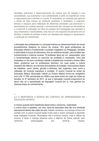Questões referentes o desenvolvimento da criança que diz respeito a sua
sensibilidade, sua autonomia e sua solidariedade a partir de experiência vivida
e organizada junto a família e a escola. É necessário um contexto que garanta
o direito de toda criança ao ambiente acolhedor e desafiador, a organizar
tempos e espaços para realização de diferentes atividades que promovam o
aprendizado do cuidado pessoal, o envolvimento das crianças em brincadeiras
e o estímulo à realização por elas de projetos de investigação que atendam a
seus interesses e necessidades, tudo isso em um programa de parceria com as
famílias. O desafio do professor é atuar com liberdade para assegurar a apropriação e
a construção do conhecimento.



a formação dos professores é o principal entrave ao desenvolvimento de novos
procedimentos didáticos no ensino de música. “Em geral professores de
Educação Infantil e Fundamental I cursaram magistério ou Pedagogia ,também
é estimulada a busca de elementos, fora do ambiente escolar, para ampliar seu
conhecimento e vivência musical. “O professor deve ser um pesquisador, pois
a fundamentação teórica no exercício da profissão é necessária. Uma das
propostas é a de que o professor assista a espetáculos musicais e shows Além
disso, propõe-se que os professores retomem, em suas aulas, a cultura
brasileira da infância, as inúmeras brincadeiras de tradição. Instrumentos fáceis
de trabalhar, como clavas, ganzás e xilofones, são sugeridos, bem como a
utilização de músicas populares e eruditas. O ensino musical ao longo da
Educação Básica (Educação Infantil ao Ensino Médio) tornou-se obrigatório
com a lei 11.769, sancionada em 2008 e que deve entrar em vigor em todas as
escolas no 2º semestre de 2011. já que a educação musical proporciona ao
aluno não só o aprendizado da linguagem musical em si, mas ganhos em
diversas áreas do conhecimento.



+
4.3 A IMORTÃNCIA A MÚSICA NO CONTEXO DA APRENDIZAGEM NA
EDUCAÇÃO INFANTIL

A música quando bem trabalhada desenvolve o raciocínio, criatividade
e outros dons e aptidões, por isso, deve-se aproveitar esta tão rica atividade
educacional dentro das salas de aula. Nestes contextos, as crianças entram em
contato com a cultura musical desde muito cedo e assim começam a aprender
suas tradições musicais. Musicalizar não é ensinar música, mas é utilizar da
música, é fazer a criança observar sons e silêncio de forma natural, sem
nenhuma           preocupação           em           torná-la          músico.
 