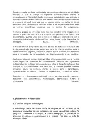 Sendo a escola um lugar privilegiado para o desenvolvimento da atividade
musical, já que a criança se expressa espontaneamente sonora e
corporalmente, a Educação Infantil é o momento mais indicado para se iniciar o
trabalho sistemático com a música. Por meio da música o educador trabalhará
o esquema corporal, uma vez que a criança aponta as partes do corpo
enquanto canta determinadas músicas. Passa a ter noção de tamanho, além
de outras experiências corporais que a música lhe proporciona.

A criança precisa de vivências mais rica para construir uma imagem de si
mesma a partir de sua identidade corporal, sua possibilidades físicas, sua
singularidade. Quando uma criança brinca de roda, por exemplo: ela tem a
oportunidade de vivenciar, de forma lúdica, situações de perda, de escolha, de
decepção,            de            dúvida,            de            afirmação.

A música também é importante do ponto de vista da maturação individual, isto
é, do aprendizado das regras sociais por parte da criança, contribui para o
desenvolvimento cognitivo, emocional, afetivo, social e cultura, traz benefício
para a formação da personalidade, do desenvolvimento e do equilíbrio.

Analisando algumas práticas desenvolvidas, podemos perceber que a música
como objeto de produção do conhecimento, torna-se um ingrediente
indispensável ao professor como coadjuvante integral das potencialidades das
crianças no cotidiano escolar. Por meio dela, é possível perceber diversas
emoções, apurar os sentidos, atentar a criança para o aprendizado,
oportunizar-lhe momentos criativos e espontâneos, tornando-a crítica.

Durante todo o desenvolvimento infantil, quando as crianças estão cantando,
trabalham sua: concentração, memorização, coordenação motora e
consciência                                                        corporal.




5. procedimentos metodológicos

5.1 tipos de pesquisa e abordagem

A metodologia usada para colher dados na pesquisa, se deu por meio de       da
pesquisa e entrevistas com os professores da escola na qual faço estágio.   As
perguntas sondavam a formação, a prática pedagógica, e percepção            do
professor em relação a aprendizagem e a música nas salas de aula            da
educação infantil.
 