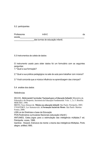 5.2 participantes


Professores               A-B-C                                da
escola__________________________________________________________
__________________das turmas de educação infantil.




5.3 Instrumentos de coleta de dados


O instrumento usado para obter dados foi um formulário com as seguintes
perguntas:
1.º Qual a sua formação?

2.º Qual a sua prática pedagógica na sala de aula para trabalhar com música?

3.º Você concorda que a música influência na aprendizagem das crianças?


5.4 analise dos dados

Referências

BRASIL. Referencial Curricular Nacional para a Educação Infantil. Ministério da
Educação e do Desporto, Secretaria de Educação Fundamental. Vols. 1, 2 e 3. Brasília:
MDE/SEF, 1998.
BRITO, Teca Alencar de. Música na educação infantil. São Paulo: Peirópolis, 2003.
VYGOTSKY, Lev Semenovich. A Formação Social da Mente. São Paulo: Martins
Fontes, 2000.
LDB.Lei de Diretrizes e base da Educação
PCN.Parâmetros curriculares Nacionais (educação infantil )
ANTUNES, Celso.Jogos para a estimulação das inteligência múltiplas.7 ed.
Petrópolis: vozes, 1998.
Gardner, Howard. Estrutura da mente: a teoria das inteligência Múltiplas. Porto
alegre: artMed,1995.
 