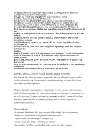 um acompanhamento musical com instrumentos o que enriquece muito o trabalho,
quando bem desenvolvido. (Professor G)
Sim, pois ele poderá fazer a ligação entre as diversas áreas, criando
momentos e dinâmicas diversas. (Professor H)
Sim. Somente um profissional da área da Educação Musical poderá avaliar a
afinação das crianças, realizar um bom trabalho de percepção auditiva, alfabetizar
musicalmente,... Assim como as escolas normalmente escolhem profissionais das
áreas de Inglês, Educação Física, etc., para cada matéria específica. (Professor I)
Nota-se com as respostas citadas, que os profissionais da área têm consciência do
seu
papel e de sua importância para a formação da criança dentro de sala de aula; no
entanto,
embora durante a presente coleta de dados, a unanimidade de professores
consultados tenha se
manifestado dessa maneira, isso parece não ser comum fora do âmbito dos
professores de
educação musical, pois ainda não é obrigatória a presença da música na grade
curricular das
escolas.
Quanto à questão referente à utilização de livros didáticos (11 - ANEXO III) que dão
apoio às atividades de música, 08 professores (88,89%) afirmaram fazer uso
desse material
pedagógico, enquanto que 01 professor (11,11%) não respondeu a questão. Os
professores
cada vez mais se preocupam em pesquisar o que será trabalhado com as crianças
diariamente,
isso mostra a responsabilidade que possuem no ato de ensinar.

ROJETO: MÚSICA, SONS, RITMOS E INSTRUMENTOS MUSICAIS
Justificativa: Incentivar a criança a compreender a forma adequada de ouvir música,
conhecendo os diversos ritmos musicais e seus instrumentos, e a importância que a
música tem na vida das pessoas.


Objetivo Específico: Ouvir, perceber e discriminar eventos sonoros, fontes sonoras e
produções, bem como perceber e expressar sensações, sentimentos e pensamentos por
meio de improvisações, composições e interpretações musicais. Explorar e identificar
elementos da música para se expressar, interagir com os outros e ampliar seu
conhecimento de mundo.


Objetivos Gerais:
-Promover a socialização dos conhecimentos sobre música e seus instrumentos;
-Aumentar a sensibilidade e a capacidade de concentração;
-Desenvolver o raciocínio lógico e a imaginação;
-Desenvolver á auto-estima e coordenação motora;
-Desencadear emoções, aumentando a união entre a interação e o prazer;
 