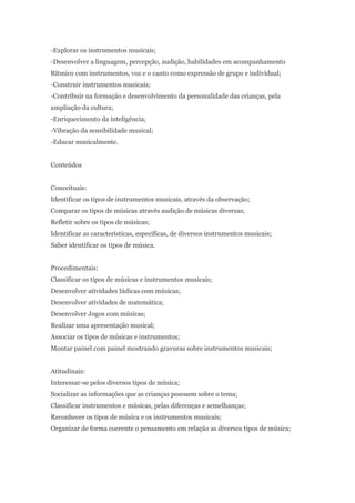 -Explorar os instrumentos musicais;
-Desenvolver a linguagem, percepção, audição, habilidades em acompanhamento
Rítmico com instrumentos, voz e o canto como expressão de grupo e individual;
-Construir instrumentos musicais;
-Contribuir na formação e desenvolvimento da personalidade das crianças, pela
ampliação da cultura;
-Enriquecimento da inteligência;
-Vibração da sensibilidade musical;
-Educar musicalmente.


Conteúdos


Conceituais:
Identificar os tipos de instrumentos musicais, através da observação;
Comparar os tipos de músicas através audição de músicas diversas;
Refletir sobre os tipos de músicas;
Identificar as características, específicas, de diversos instrumentos musicais;
Saber identificar os tipos de música.


Procedimentais:
Classificar os tipos de músicas e instrumentos musicais;
Desenvolver atividades lúdicas com músicas;
Desenvolver atividades de matemática;
Desenvolver Jogos com músicas;
Realizar uma apresentação musical;
Associar os tipos de músicas e instrumentos;
Montar painel com painel mostrando gravuras sobre instrumentos musicais;


Atitudinais:
Interessar-se pelos diversos tipos de música;
Socializar as informações que as crianças possuem sobre o tema;
Classificar instrumentos e músicas, pelas diferenças e semelhanças;
Reconhecer os tipos de música e os instrumentos musicais;
Organizar de forma coerente o pensamento em relação as diversos tipos de música;
 