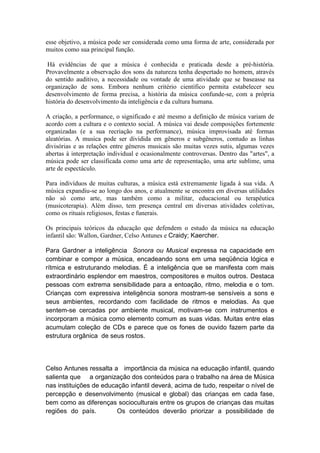 esse objetivo, a música pode ser considerada como uma forma de arte, considerada por
muitos como sua principal função.

 Há evidências de que a música é conhecida e praticada desde a pré-história.
Provavelmente a observação dos sons da natureza tenha despertado no homem, através
do sentido auditivo, a necessidade ou vontade de uma atividade que se baseasse na
organização de sons. Embora nenhum critério científico permita estabelecer seu
desenvolvimento de forma precisa, a história da música confunde-se, com a própria
história do desenvolvimento da inteligência e da cultura humana.

A criação, a performance, o significado e até mesmo a definição de música variam de
acordo com a cultura e o contexto social. A música vai desde composições fortemente
organizadas (e a sua recriação na performance), música improvisada até formas
aleatórias. A musica pode ser dividida em gêneros e subgêneros, contudo as linhas
divisórias e as relações entre géneros musicais são muitas vezes sutis, algumas vezes
abertas à interpretação individual e ocasionalmente controversas. Dentro das "artes", a
música pode ser classificada como uma arte de representação, uma arte sublime, uma
arte de espectáculo.

Para indivíduos de muitas culturas, a música está extremamente ligada à sua vida. A
música expandiu-se ao longo dos anos, e atualmente se encontra em diversas utilidades
não só como arte, mas também como a militar, educacional ou terapêutica
(musicoterapia). Além disso, tem presença central em diversas atividades coletivas,
como os rituais religiosos, festas e funerais.

Os principais teóricos da educação que defendem o estudo da música na educação
infantil são: Wallon, Gardner, Celso Antunes e Craidy; Kaercher.

Para Gardner a inteligência Sonora ou Musical expressa na capacidade em
combinar e compor a música, encadeando sons em uma seqüência lógica e
rítmica e estruturando melodias. É a inteligência que se manifesta com mais
extraordinário esplendor em maestros, compositores e muitos outros. Destaca
pessoas com extrema sensibilidade para a entoação, ritmo, melodia e o tom.
Crianças com expressiva inteligência sonora mostram-se sensíveis a sons e
seus ambientes, recordando com facilidade de ritmos e melodias. As que
sentem-se cercadas por ambiente musical, motivam-se com instrumentos e
incorporam a música como elemento comum as suas vidas. Muitas entre elas
acumulam coleção de CDs e parece que os fones de ouvido fazem parte da
estrutura orgânica de seus rostos.




Celso Antunes ressalta a importância da música na educação infantil, quando
salienta que a organização dos conteúdos para o trabalho na área de Música
nas instituições de educação infantil deverá, acima de tudo, respeitar o nível de
percepção e desenvolvimento (musical e global) das crianças em cada fase,
bem como as diferenças socioculturais entre os grupos de crianças das muitas
regiões do país.         Os conteúdos deverão priorizar a possibilidade de
 