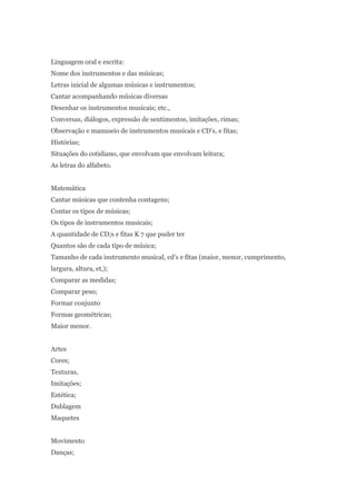 Linguagem oral e escrita:
Nome dos instrumentos e das músicas;
Letras inicial de algumas músicas e instrumentos;
Cantar acompanhando músicas diversas
Desenhar os instrumentos musicais; etc.,
Conversas, diálogos, expressão de sentimentos, imitações, rimas;
Observação e manuseio de instrumentos musicais e CD’s, e fitas;
Histórias;
Situações do cotidiano, que envolvam que envolvam leitura;
As letras do alfabeto.


Matemática
Cantar músicas que contenha contagens;
Contar os tipos de músicas;
Os tipos de instrumentos musicais;
A quantidade de CD;s e fitas K 7 que puder ter
Quantos são de cada tipo de música;
Tamanho de cada instrumento musical, cd’s e fitas (maior, menor, cumprimento,
largura, altura, et,);
Comparar as medidas;
Comparar peso;
Formar conjunto
Formas geométricas;
Maior menor.


Artes
Cores;
Texturas,
Imitações;
Estética;
Dublagem
Maquetes


Movimento
Danças;
 