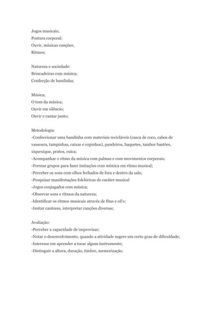 Jogos musicais;
Postura corporal;
Ouvir, músicas canções;
Ritmos;


Natureza e sociedade:
Brincadeiras com música;
Confecção de bandinha;


Música;
O tom da música;
Ouvir em silêncio;
Ouvir e cantar junto;


Metodologia:
-Confeccionar uma bandinha com materiais recicláveis (casca de coco, cabos de
vassoura, tampinhas, caixas e copinhos), pandeiros, baquetes, tambor bastões,
xiquexique, pratos, cuíca;
-Acompanhar o ritmo da música com palmas e com movimentos corporais;
-Formar grupos para fazer imitações com mímica em ritmo musical;
-Perceber os sons com olhos fechados de fora e dentro da sala;
-Pesquisar manifestações folclóricas de caráter musical
-Jogos conjugados com música;
-Observar sons e ritmos da natureza;
-Identificar os ritmos musicais através de fitas e cd’s;
-Imitar cantores, interpretar canções diversas;


Avaliação:
-Perceber a capacidade de improvisar;
-Notar o desenvolvimento, quando a atividade sugere um certo grau de dificuldade;
-Interesse em aprender a tocar algum instrumento;
-Distinguir a altura, duração, timbre, memorização.
 