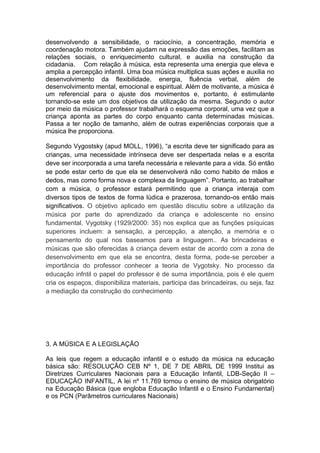 desenvolvendo a sensibilidade, o raciocínio, a concentração, memória e
coordenação motora. Também ajudam na expressão das emoções, facilitam as
relações sociais, o enriquecimento cultural, e auxilia na construção da
cidadania. Com relação à música, esta representa uma energia que eleva e
amplia a percepção infantil. Uma boa música multiplica suas ações e auxilia no
desenvolvimento da flexibilidade, energia, fluência verbal, além de
desenvolvimento mental, emocional e espiritual. Além de motivante, a música é
um referencial para o ajuste dos movimentos e, portanto, é estimulante
tornando-se este um dos objetivos da utilização da mesma. Segundo o autor
por meio da música o professor trabalhará o esquema corporal, uma vez que a
criança aponta as partes do corpo enquanto canta determinadas músicas.
Passa a ter noção de tamanho, além de outras experiências corporais que a
música lhe proporciona.

Segundo Vygostsky (apud MOLL, 1996), “a escrita deve ter significado para as
crianças, uma necessidade intrínseca deve ser despertada nelas e a escrita
deve ser incorporada a uma tarefa necessária e relevante para a vida. Só então
se pode estar certo de que ela se desenvolverá não como habito de mãos e
dedos, mas como forma nova e complexa da linguagem”. Portanto, ao trabalhar
com a música, o professor estará permitindo que a criança interaja com
diversos tipos de textos de forma lúdica e prazerosa, tornando-os então mais
significativos. O objetivo aplicado em questão discutiu sobre a utilização da
música por parte do aprendizado da criança e adolescente no ensino
fundamental. Vygotsky (1929/2000: 35) nos explica que as funções psíquicas
superiores incluem: a sensação, a percepção, a atenção, a memória e o
pensamento do qual nos baseamos para a linguagem.. As brincadeiras e
músicas que são oferecidas à criança devem estar de acordo com a zona de
desenvolvimento em que ela se encontra, desta forma, pode-se perceber a
importância do professor conhecer a teoria de Vygotsky. No processo da
educação infntil o papel do professor é de suma importância, pois é ele quem
cria os espaços, disponibiliza materiais, participa das brincadeiras, ou seja, faz
a mediação da construção do conhecimento




3. A MÚSICA E A LEGISLAÇÃO

As leis que regem a educação infantil e o estudo da música na educação
básica são: RESOLUÇÃO CEB Nº 1, DE 7 DE ABRIL DE 1999 Institui as
Diretrizes Curriculares Nacionais para a Educação Infantil, LDB-Seção II –
EDUCAÇÃO INFANTIL, A lei nº 11.769 tornou o ensino de música obrigatório
na Educação Básica (que engloba Educação Infantil e o Ensino Fundamental)
e os PCN (Parâmetros curriculares Nacionais)
 
