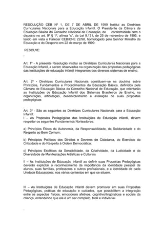 RESOLUÇÃO CEB Nº 1, DE 7 DE ABRIL DE 1999 Institui as Diretrizes
Curriculares Nacionais para a Educação Infantil. O Presidente da Câmara de
Educação Básica do Conselho Nacional de Educação, de          conformidade com o
disposto no art. 9º § 1º, alínea “c”, da Lei 9.131, de 25 de novembro de 1995, e
tendo em vista o Parecer CEB/CNE 22/98, homologado pelo Senhor Ministro da
Educação e do Desporto em 22 de março de 1999:

    RESOLVE:
:

Art. 1º - A presente Resolução institui as Diretrizes Curriculares Nacionais para a
Educação Infantil, a serem observadas na organização das propostas pedagógicas
das instituições de educação infantil integrantes dos diversos sistemas de ensino.


Art. 2º - Diretrizes Curriculares Nacionais constituem-se na doutrina sobre
Princípios, Fundamentos e Procedimentos da Educação Básica, definidos pela
Câmara de Educação Básica do Conselho Nacional de Educação, que orientarão
as Instituições de Educação Infantil dos Sistemas Brasileiros de Ensino, na
organização, articulação, desenvolvimento e avaliação de suas propostas
pedagógicas

.
Art. 3º - São as seguintes as Diretrizes Curriculares Nacionais para a Educação
Infantil:
I – As Propostas Pedagógicas das Instituições de Educação Infantil, devem
respeitar os seguintes Fundamentos Norteadores:

a) Princípios Éticos da Autonomia, da Responsabilidade, da Solidariedade e do
Respeito ao Bem Comum;

b) Princípios Políticos dos Direitos e Deveres de Cidadania, do Exercício da
Criticidade e do Respeito à Ordem Democrática;

c) Princípios Estéticos da Sensibilidade, da Criatividade, da Ludicidade e da
Diversidade de Manifestações Artísticas e Culturais
.
II – As Instituições de Educação Infantil ao definir suas Propostas Pedagógicas
deverão explicitar o reconhecimento da importância da identidade pessoal de
alunos, suas famílias, professores e outros profissionais, e a identidade de cada
Unidade Educacional, nos vários contextos em que se situem.



III – As Instituições de Educação Infantil devem promover em suas Propostas
Pedagógicas, práticas de educação e cuidados, que possibilitem a integração
entre os aspectos físicos, emocionais afetivos, cognitivo/lingüísticos e sociais da
criança, entendendo que ela é um ser completo, total e indivisível.


.
 