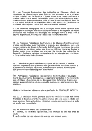 IV – As Propostas Pedagógicas das Instituições de Educação Infantil, ao
reconhecer as crianças como seres íntegros, que aprendem a ser e conviver
consigo próprios, com os demais e o próprio ambiente de maneira articulada e
gradual, devem buscar a partir de atividades intencionais, em momentos de ações,
ora estruturadas, ora espontâneas e livres, a interação entre as diversas áreas de
conhecimento e aspectos da vida cidadã, contribuindo assim com o provimento de
conteúdos básicos para a constituição de conhecimentos e valores.

V – As Propostas Pedagógicas para a Educação Infantil devem organizar suas
estratégias de avaliação, através do acompanhamento e dos registros de etapas
alcançadas nos cuidados e na educação para crianças de 0 a 6 anos, “sem o
objetivo de promoção, mesmo para o acesso ao ensino fundamental”.



VI – As Propostas Pedagógicas das Instituições de Educação Infantil devem ser
criadas, coordenadas, supervisionadas e avaliadas por educadores, com, pelo
menos, o diploma de Curso de Formação de Professores, mesmo que da equipe
de Profissionais participem outros das áreas de Ciências Humanas, Sociais e
Exatas, assim como familiares das crianças. Da direção das instituições de
Educação Infantil deve participar, necessariamente, um educador com, no mínimo,
o Curso de Formação de Professores.


.
VII - O ambiente de gestão democrática por parte dos educadores, a partir de
liderança responsável e de qualidade, deve garantir direitos básicos de crianças e
suas famílias à educação e cuidados, num contexto de atenção multidisciplinar
com profissionais necessários para o atendimento.

.
VIII – As Propostas Pedagógicas e os regimentos das Instituições de Educação
Infantil devem, em clima de cooperação, proporcionar condições de funcionamento
das estratégias educacionais, do uso do espaço físico, do horário e do calendário
escolar, que possibilitem a adoção, execução, avaliação e o aperfeiçoamento das
diretrizes.


LDB (Lei de Diretrizes e Base da educação)-Seção II – EDUCAÇÃO INFANTIL


Art. 29. A educação infantil, primeira etapa da educação básica, tem como
finalidade o desenvolvimento integral da criança até seis anos de idade, em
seus aspectos físico, psicológico, intelectual e social, complementando a ação
da família e da comunidade.


Art. 30. A educação infantil será oferecida em:
I – creches, ou entidades equivalentes, para crianças de até três anos de
idade;
II – pré-escolas, para as crianças de quatro a seis anos de idade.
 
