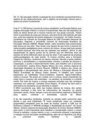 .
Art. 31. Na educação infantil a avaliação far-se-á mediante acompanhamento e
registro do seu desenvolvimento, sem o objetivo de promoção, mesmo para o
acesso ao ensino fundamental.
.

A lei nº 11.769 tornou o ensino de música obrigatório na Educação Básica (que
engloba Educação Infantil e o Ensino Fundamental). Mas ela não especifica se
todas as séries devem ter a música incluída em sua grade curricular. "Assim
como a quantidade de aulas por semana, isso teria de ter sido definido até este
ano, junto aos sistemas de ensino estaduais e municipais", diz Clélia Craveiro,
conselheira da Câmara de Educação Básica do CNE (Conselho Nacional de
Educação). Segundo a presidente nacional da Associação Brasileira de
Educação Musical (ABEM), Magali Kleber, cada secretaria está preenchendo
esta lacuna do seu jeito. "Isso revela uma riqueza de que como é possível ter
vários projetos pedagógicos para o ensino de música. Já que está tudo parado
em âmbito nacional, isso tinha que ser resolvido nos estados", afirma. A não
especificação de alguns pontos da lei permite que em diferentes anos de
estudos se tenha diferentes tipos de aula de artes. Tudo depende da proposta
político-pedagógica de cada escola. "A música contribui para a formação
integral do indivíduo, reverencia os valores culturais, difunde o senso estético,
promove a sociabilidade e a expressividade, introduz o sentido de parceria e
cooperação, e auxilia o desenvolvimento motor, pois trabalha com a sincronia
de movimentos", explica Sonia Regina Albano de Lima, diretora regional da
Associação Brasileira de Ensino Musical, (ABEM) e diretora dos cursos de
graduação e pós-graduação lato sensu em Música e Educação Musical da
FMCG (Faculdade de Música Carlos Gomes). O trabalho com música
desenvolve as habilidades físico-cinestésica, espacial, lógico-matemática,
verbal e musical. "Ao entrar em contato com a música, zonas importantes do
corpo físico e psíquico são acionadas - os sentidos, as emoções e a própria
mente. Por meio da música, a criança expressa emoções que não consegue
expressar com palavras", completa Sonia Regina. "A música faz bem para a
auto-estima do estudante, já que alimenta a criação".
O MEC recomenda que, além das noções básicas de música, dos cantos
cívicos nacionais e dos sons de instrumentos de orquestra, os alunos
aprendam cantos, ritmos, danças e sons de instrumentos regionais e folclóricos
para,     assim,     conhecer     a     diversidade      cultural   do    Brasil.

A lei não especifica conteúdos, portanto as escolas terão autonomia para
decidir o que será trabalhado. "É muito complicado impor um conteúdo
programático obrigatório para as aulas de música, quando a LDB (Lei de
Diretrizes e Bases) nº 9294/96 privilegia a flexibilidade do ensino", diz Sonia
Albano, diretora regional da Associação Brasileira de Ensino Musical (ABEM),
para quem o mais importante seria trabalhar a coordenação motora, o senso
rítmico e melódico, o pulso interno, a voz, o movimento corporal, a percepção,
a notação musical sob bases sensibilizadoras, além de um repertório que atinja
os         universos         erudito,        folclórico       e         popular.
 