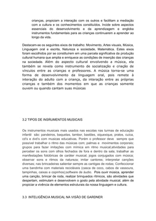 crianças, propiciam a interação com os outros e facilitam a mediação
      com a cultura e os conhecimentos constituídos. Incide sobre aspectos
      essenciais do desenvolvimento e da aprendizagem e engloba
      instrumentos fundamentais para as crianças continuarem a aprender ao
      longo da vida.

Destacam-se os seguintes eixos de trabalho: Movimento, Artes visuais, Música,
Linguagem oral e escrita, Natureza e sociedade, Matemática. Estes eixos
foram escolhidos por se constituírem em uma parcela significativa da produção
cultural humana que amplia e enriquece as condições de inserção das crianças
na sociedade. Além do aspecto cultural envolvendo a música, ela
também se revela como instrumento de socialização e criação de
vínculos entre as crianças e professores. A música torna-se uma
forma de desenvolvimento da linguagem oral, pois remete à
interação do adulto com a criança, da interação entre as próprias
crianças e também dos momentos em que as crianças somente
ouvem ou quando cantam suas músicas




3.2 TIPOS DE INSRUMENTOS MUSICAIS


Os instrumentos musicais mais usados nas escolas nas turmas de educação
infantil são: pandeiros, baquetas, tambor, bastões, xiquexique, pratos, cuíca,
cd’s e dvd’s com musicas educativas. Porém o professor deve sempre que
possível trabalhar o ritmo das músicas com; palmas e movimentos corporais;
grupos para fazer imitações com mímica em ritmo musical;atividades para
perceber os sons com olhos fechados de fora e dentro da sala; trabalhar as
manifestações folclóricas de caráter musical; jogos conjugados com música;
observar sons e ritmos da natureza; imitar cantores; interpretar canções
diversas; nas brincadeiras salientar sempre as cantigas de rodas; Confeccionar
uma bandinha com materiais recicláveis (casca de coco, cabos de vassoura,
tampinhas, caixas e copinhos);software de áudio. Pois ouvir música, aprender
uma canção, brincar de roda, realizar brinquedos rítmicos, são atividades que
despertam, estimulam e desenvolvem o gosto pela atividade musical, além de
propiciar a vivência de elementos estruturais da nossa linguagem e cultura.


3.3 INTELIGÊNCIA MUSICAL NA VISÃO DE GARDNER
 