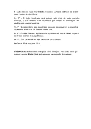 II - Multa diária de 1.000 (mil) Unidades Fiscais do Município, dobrando-se o valor
desta no caso de reincidência.
Art. 6° - O órgão fiscalizador será indicado pelo chefe do poder executivo
municipal, o qual também ficará responsável por receber as reclamações dos
usuários dos serviços bancários.
Art. 7° - O prazo máximo para as agências bancárias se adequarem ao dispositivo
da presente lei será de 180 (cento e oitenta) dias.
Art. 8° - O Poder Executivo regulamentará a presente Lei, no que couber, no prazo
de 30 dias a contar de sua publicação.
Art. 9° - Esta Lei entrará em vigor na data de sua publicação.
Ipu-Ceará, 27 de março de 2015.
OBSERVAÇÃO: Este modelo ainda pode sofrer alterações. Para tanto, basta que
qualquer pessoa (Eleitor (a) de Ipu) apresente sua sugestão de mudança.
 