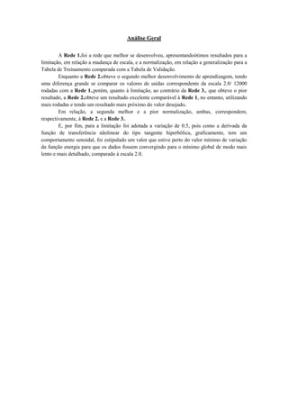 Análise Geral
A Rede 1.foi a rede que melhor se desenvolveu, apresentandoótimos resultados para a
limitação, em relação a mudança de escala, e a normalização, em relação a generalização para a
Tabela de Treinamento comparada com a Tabela de Validação.
Enquanto a Rede 2.obteve o segundo melhor desenvolvimento de aprendizagem, tendo
uma diferença grande se comparar os valores de saídas correspondente da escala 2.0/ 12000
rodadas com a Rede 1.,porém, quanto à limitação, ao contrário da Rede 3., que obteve o pior
resultado, a Rede 2.obteve um resultado excelente comparável à Rede 1, no entanto, utilizando
mais rodadas e tendo um resultado mais próximo do valor desejado.
Em relação, a segunda melhor e a pior normalização, ambas, correspondem,
respectivamente, à Rede 2. e a Rede 3..
E, por fim, para a limitação foi adotada a variação de 0.5, pois como a derivada da
função de transferência nãolinear do tipo tangente hiperbólica, graficamente, tem um
comportamento senoidal, foi estipulado um valor que estive perto do valor mínimo de variação
da função energia para que os dados fossem convergindo para o mínimo global de modo mais
lento e mais detalhado, comparado à escala 2.0.

 