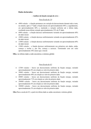 Dados declarados:
– Análises da função energia de erro –
Para Escala de 2.0
4000 rodadas – a função permanece em variação de decrescimento durante todo o teste,
no entanto, após o 7º dado a função decaiu em aproximadamente 88% e, seguidamente,
em aproximadamente 60% e, mantendo a variação uniforme até o último dado,
resultando nessa última variação aproximadamente 33% do 9º dado.
8000 rodadas – a função decresce uniformemente variando em aproximadamente 60%
do dado inicial.
10000 rodadas – a função decresce uniformemente variando em aproximadamente 45%
do dado inicial.
12000 rodadas – a função decresce uniformemente variando em aproximadamente 60%
do dado inicial.
13800 rodadas – a função decresce uniformemente nos primeiros seis dados, então,
começa a oscilar e, por fim, começa a acrescer. Terminando com um valor
aproximadamente 30% maior que o inicial.

Obs.: no último dado a rede encontrou o mínimo global.

Para Escala de 0.5
12500 rodadas – houve um decrescimento uniforme da função
aproximadamente 8% em relação ao valor do primeiro dado.
50000 rodadas – houve um decrescimento uniforme da função
aproximadamente 40% em relação ao valor do primeiro dado.
80000 rodadas – houve um decrescimento uniforme da função
aproximadamente 7.5% em relação ao valor do primeiro dado.
200000 rodadas – houve um decrescimento uniforme da função
aproximadamente 6% em relação ao valor do primeiro dado.
500000 rodadas – houve um decrescimento uniforme da função
aproximadamente 3% em relação ao valor do primeiro dado.

energia, variando
energia, variando
energia, variando
energia, variando
energia, variando

Obs.:Para a escala de 0.5, a partir do último dado as saídas encontram o mínimo global.

 