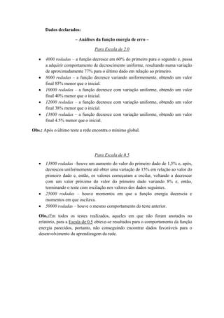Dados declarados:
– Análises da função energia de erro –
Para Escala de 2.0
4000 rodadas – a função decresce em 60% do primeiro para o segundo e, passa
a adquirir comportamento de decrescimento uniforme, resultando numa variação
de aproximadamente 77% para o último dado em relação ao primeiro.
8000 rodadas – a função decresce variando uniformemente, obtendo um valor
final 85% menor que o inicial.
10000 rodadas – a função decresce com variação uniforme, obtendo um valor
final 40% menor que o inicial.
12000 rodadas – a função decresce com variação uniforme, obtendo um valor
final 38% menor que o inicial.
13800 rodadas – a função decresce com variação uniforme, obtendo um valor
final 4.5% menor que o inicial.
Obs.: Após o último teste a rede encontra o mínimo global.

Para Escala de 0.5
13800 rodadas –houve um aumento do valor do primeiro dado de 1,5% e, após,
decresceu uniformemente até obter uma variação de 15% em relação ao valor do
primeiro dado e, então, os valores começaram a oscilar, voltando a decrescer
com um valor próximo do valor do primeiro dado variando 8% e, então,
terminando o teste com oscilação nos valores dos dados seguintes.
25000 rodadas – houve momentos em que a função energia decrescia e
momentos em que oscilava.
50000 rodadas – houve o mesmo comportamento do teste anterior.
Obs.:Em todos os testes realizados, aqueles em que não foram anotados no
relatório, para a Escala de 0.5 obteve-se resultados para o comportamento da função
energia parecidos, portanto, não conseguindo encontrar dados favoráveis para o
desenvolvimento da aprendizagem da rede.

 